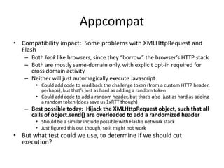 Appcompat
• Compatibility impact: Some problems with XMLHttpRequest and
Flash
– Both look like browsers, since they “borrow” the browser’s HTTP stack
– Both are mostly same-domain only, with explicit opt-in required for
cross domain activity
– Neither will just automagically execute Javascript
• Could add code to read back the challenge token (from a custom HTTP header,
perhaps), but that’s just as hard as adding a random token
• Could add code to add a random header, but that’s also just as hard as adding
a random token (does save us 1xRTT though)
– Best possible today: Hijack the XMLHttpRequest object, such that all
calls of object.send() are overloaded to add a randomized header
• Should be a similar include possible with Flash’s network stack
• Just figured this out though, so it might not work
• But what test could we use, to determine if we should cut
execution?
 