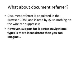 What about document.referrer?
• Document.referrer is populated in the
Browser DOM, and is read by JS, so nothing on
the wire can suppress it
• However, support for it across navigational
types is more inconsistent than you can
imagine…
 