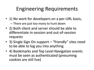 Engineering Requirements
• 1) No work for developers on a per-URL basis,
– There are just too many to hunt down
• 2) Both client and server should be able to
differentiate in-session and out-of-session
requests
• 3) Single Sign On support – “friendly” sites need
to be able to log you into anything
• 4) Bookmarks and Top Level Navigation events
must be seen as authenticated (presuming
cookies are still live)
 