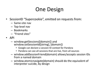 One Design
• SessionID “Supercookie”, emitted on requests from:
– Same-site nav
– Top-level nav
– Bookmarks
– “Friend sites”
• API
– window.getSessions([domain]) and
window.setSessionId([string], [domain])
• Google can declare a session ID context for Pandora
• Pandora can see all sessions that are live, from all sources
– window.addSessionFriend(domain) allows/accepts session IDs
from a named domain
– window.atomicnavigate(domain) should do the equivalent of
interpreter suicide, by design
 