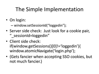 The Simple Implementation
• On login:
– window.setSessionId(“loggedin”);
• Server side check: Just look for a cookie pair,
“_sessionId=loggedin”
• Client side check:
if(window.getSessions()[0]!=‘loggedin’){
window.atomicNavigate(‘login.php’);
• (Gets fancier when accepting SSO cookies, but
not much fancier.)
 