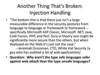 Another Thing That’s Broken:
Injection Handling
• "The bottom-line is that there just isn't a large
measurable difference in the security postures from
language to language or framework to framework --
specifically Microsoft ASP Classic, Microsoft .NET, Java,
Cold Fusion, PHP, and Perl. Sure in theory one might be
significantly more secure than the others, but when
deployed on the Web it's just not the case.”
--Jeremiah Grossman, CTO, White Hat Security (a
guy who has audited a lot of web applications)
• Question: Why aren’t the type safe languages safer
against web attack than the type unsafe languages?
 