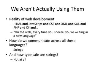 We Aren’t Actually Using Them
• Reality of web development
– HTML and JavaScript and CSS and XML and SQL and
PHP and C# and…
– “On the web, every time you sneeze, you’re writing in
a new language”
• How do we communicate across all these
languages?
– Strings
• And how type safe are strings?
– Not at all
 