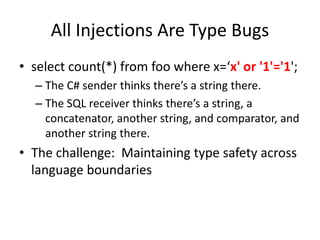 All Injections Are Type Bugs
• select count(*) from foo where x=‘x' or '1'='1';
– The C# sender thinks there’s a string there.
– The SQL receiver thinks there’s a string, a
concatenator, another string, and comparator, and
another string there.
• The challenge: Maintaining type safety across
language boundaries
 