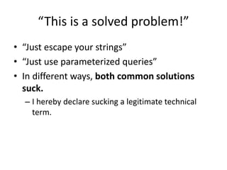 “This is a solved problem!”
• “Just escape your strings”
• “Just use parameterized queries”
• In different ways, both common solutions
suck.
– I hereby declare sucking a legitimate technical
term.
 
