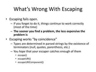 What’s Wrong With Escaping
• Escaping fails open.
– If you forget to do it, things continue to work correctly
(most of the time)
– The sooner you find a problem, the less expensive the
problem is
• Escaping works “by coincidence”
– Types are determined in parsed strings by the existence of
terminators (null, quotes, parenthesis, etc.)
– You hope that your escaper catches enough of them
• escape()
• escapeURI()
• escapeURIComponent()
 
