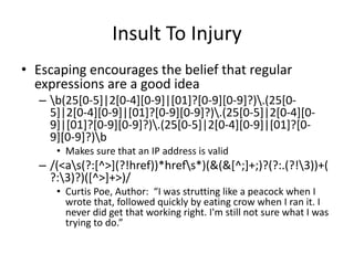 Insult To Injury
• Escaping encourages the belief that regular
expressions are a good idea
– b(25[0-5]|2[0-4][0-9]|[01]?[0-9][0-9]?).(25[0-
5]|2[0-4][0-9]|[01]?[0-9][0-9]?).(25[0-5]|2[0-4][0-
9]|[01]?[0-9][0-9]?).(25[0-5]|2[0-4][0-9]|[01]?[0-
9][0-9]?)b
• Makes sure that an IP address is valid
– /(<as(?:[^>](?!href))*hrefs*)(&(&[^;]+;)?(?:.(?!3))+(
?:3)?)([^>]+>)/
• Curtis Poe, Author: “I was strutting like a peacock when I
wrote that, followed quickly by eating crow when I ran it. I
never did get that working right. I'm still not sure what I was
trying to do.”
 