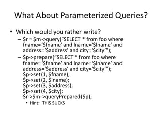 What About Parameterized Queries?
• Which would you rather write?
– $r = $m->query(“SELECT * from foo where
fname=‘$fname’ and lname=‘$lname’ and
address=‘$address’ and city=‘$city’”);
– $p->prepare(“SELECT * from foo where
fname=‘$fname’ and lname=‘$lname’ and
address=‘$address’ and city=‘$city’”);
$p->set(1, $fname);
$p->set(2, $lname);
$p->set(3, $address);
$p->set(4, $city);
$r->$m->queryPrepared($p);
• Hint: THIS SUCKS
 