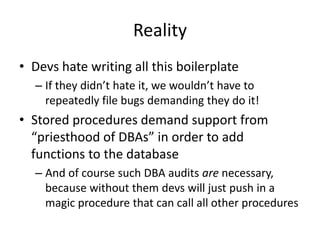 Reality
• Devs hate writing all this boilerplate
– If they didn’t hate it, we wouldn’t have to
repeatedly file bugs demanding they do it!
• Stored procedures demand support from
“priesthood of DBAs” in order to add
functions to the database
– And of course such DBA audits are necessary,
because without them devs will just push in a
magic procedure that can call all other procedures
 