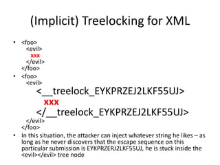 (Implicit) Treelocking for XML
• <foo>
<evil>
xxx
</evil>
</foo>
• <foo>
<evil>
<__treelock_EYKPRZEJ2LKF55UJ>
xxx
</__treelock_EYKPRZEJ2LKF55UJ>
</evil>
</foo>
• In this situation, the attacker can inject whatever string he likes – as
long as he never discovers that the escape sequence on this
particular submission is EYKPRZERJ2LKF55UJ, he is stuck inside the
<evil></evil> tree node
 