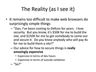 The Reality (as I see it)
• It remains too difficult to make web browsers do
surprisingly simple things
– “Dan, I’ve been coming to Defcon for years. I love
security. But you know, it’s $50K for me to build the
site, and $150K for me to get somebody to come out
and secure it. Do you know anybody who will pay 4x
for me to build them a site?”
– Our advice for how to secure things is really
amazingly expensive
• Expensive in terms of dev hours
• Expensive in terms of outside validation
– “So?”
 
