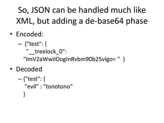 So, JSON can be handled much like
XML, but adding a de-base64 phase
• Encoded:
– {"test": {
"__treelock_0":
“ImV2aWwiIDogInRvbm90b25vIgo= " }
• Decoded
– {"test": {
"evil" : "tonotono“
}
 