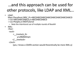 …and this approach can be used for
other protocols, like LDAP and XML…
• LDAP:
ldap://localhost:389/_PL=ABCDABCDABCDABCDABCDABCDABCDABCD
-> ou=ABCDABCDABCD,o=ABCDABCDABCD
-> ou=People,o=JNDITutorial
– Note the intentional use of multiple rounds of Base64
• XML:
<foo>
<evil>
<__treelock_0>
yru9BZ8AEIqm
</__treelock>
</evil>
(yes, I know a CDATA section would theoretically be more XML-y)
 
