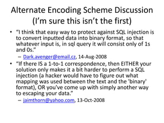 Alternate Encoding Scheme Discussion
(I’m sure this isn’t the first)
• “I think that easy way to protect against SQL injection is
to convert inputted data into binary format, so that
whatever input is, in sql query it will consist only of 1s
and 0s.”
– Dark.avenger@email.cz, 14-Aug-2008
• “If there IS a 1-to-1 correspondence, then EITHER your
solution only makes it a bit harder to perform a SQL
injection (a hacker would have to figure out what
mapping was used between the text and the 'binary'
format), OR you've come up with simply another way
to escaping your data.”
– jaimthorn@yahoo.com, 13-Oct-2008
 