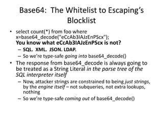 Base64: The Whitelist to Escaping’s
Blocklist
• select count(*) from foo where
x=base64_decode("eCcAb3IAJzEnPScx");
You know what eCcAb3IAJzEnPScx is not?
– SQL. XML. JSON. LDAP.
– So we’re type-safe going into base64_decode()
• The response from base64_decode is always going to
be treated as a String Literal in the parse tree of the
SQL interpreter itself
– Now, attacker strings are constrained to being just strings,
by the engine itself – not subqueries, not extra lookups,
nothing
– So we’re type-safe coming out of base64_decode()
 