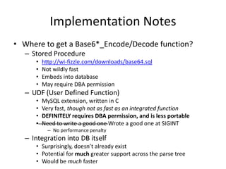 Implementation Notes
• Where to get a Base6*_Encode/Decode function?
– Stored Procedure
• http://wi-fizzle.com/downloads/base64.sql
• Not wildly fast
• Embeds into database
• May require DBA permission
– UDF (User Defined Function)
• MySQL extension, written in C
• Very fast, though not as fast as an integrated function
• DEFINITELY requires DBA permission, and is less portable
• Need to write a good one Wrote a good one at SIGINT
– No performance penalty
– Integration into DB itself
• Surprisingly, doesn’t already exist
• Potential for much greater support across the parse tree
• Would be much faster
 