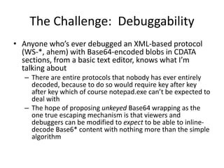 The Challenge: Debuggability
• Anyone who’s ever debugged an XML-based protocol
(WS-*, ahem) with Base64-encoded blobs in CDATA
sections, from a basic text editor, knows what I’m
talking about
– There are entire protocols that nobody has ever entirely
decoded, because to do so would require key after key
after key which of course notepad.exe can’t be expected to
deal with
– The hope of proposing unkeyed Base64 wrapping as the
one true escaping mechanism is that viewers and
debuggers can be modified to expect to be able to inline-
decode Base6* content with nothing more than the simple
algorithm
 