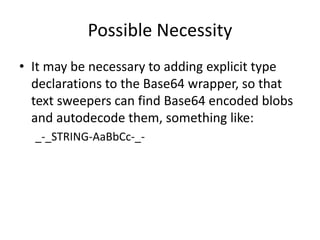 Possible Necessity
• It may be necessary to adding explicit type
declarations to the Base64 wrapper, so that
text sweepers can find Base64 encoded blobs
and autodecode them, something like:
_-_STRING-AaBbCc-_-
 