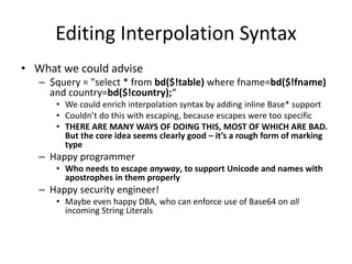 Editing Interpolation Syntax
• What we could advise
– $query = "select * from bd($!table) where fname=bd($!fname)
and country=bd($!country);“
• We could enrich interpolation syntax by adding inline Base* support
• Couldn’t do this with escaping, because escapes were too specific
• THERE ARE MANY WAYS OF DOING THIS, MOST OF WHICH ARE BAD.
But the core idea seems clearly good – it’s a rough form of marking
type
– Happy programmer
• Who needs to escape anyway, to support Unicode and names with
apostrophes in them properly
– Happy security engineer!
• Maybe even happy DBA, who can enforce use of Base64 on all
incoming String Literals
 