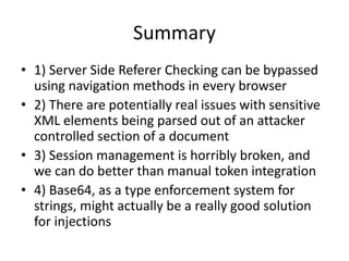 Summary
• 1) Server Side Referer Checking can be bypassed
using navigation methods in every browser
• 2) There are potentially real issues with sensitive
XML elements being parsed out of an attacker
controlled section of a document
• 3) Session management is horribly broken, and
we can do better than manual token integration
• 4) Base64, as a type enforcement system for
strings, might actually be a really good solution
for injections
 