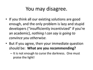 You may disagree.
• If you think all our existing solutions are good
enough, and the only problem is lazy and stupid
developers (“insufficiently incentivized” if you’re
an academic), nothing I can say is going to
convince you otherwise.
• But if you agree, then your immediate question
should be: What are you recommending?
– It is not enough to curse the darkness. One must
praise the light!
 