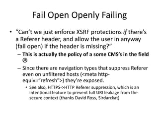 Fail Open Openly Failing
• “Can’t we just enforce XSRF protections if there’s
a Referer header, and allow the user in anyw...