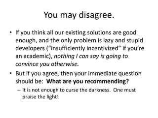 You may disagree.
• If you think all our existing solutions are good
enough, and the only problem is lazy and stupid
devel...