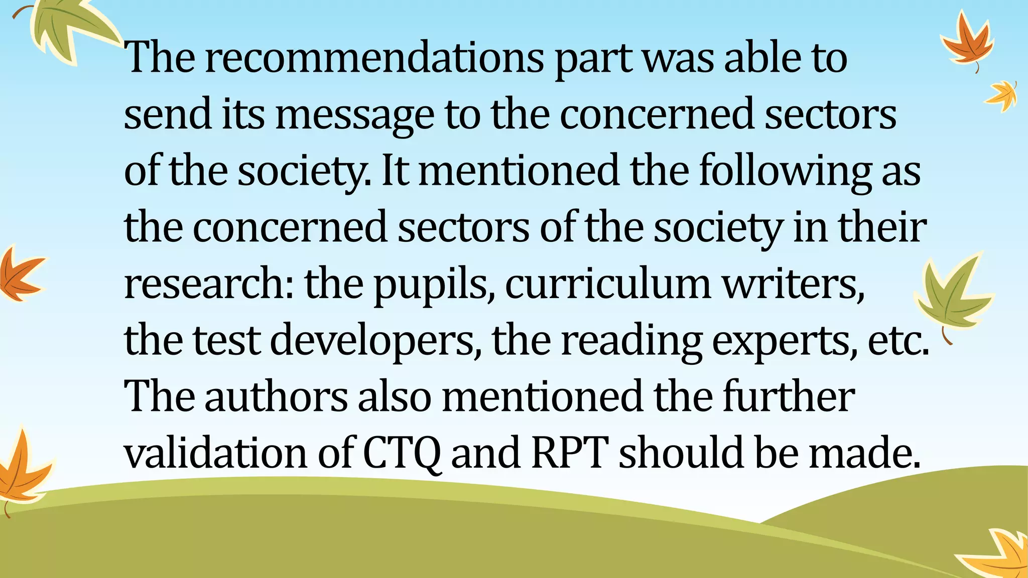 Therecommendations part was able to
sendits message to the concerned sectors
of the society. It mentioned the following as
theconcerned sectors of the society in their
research: the pupils, curriculum writers,
thetest developers, the reading experts, etc.
Theauthors also mentioned the further
validation of CTQ andRPT should be made.
 
