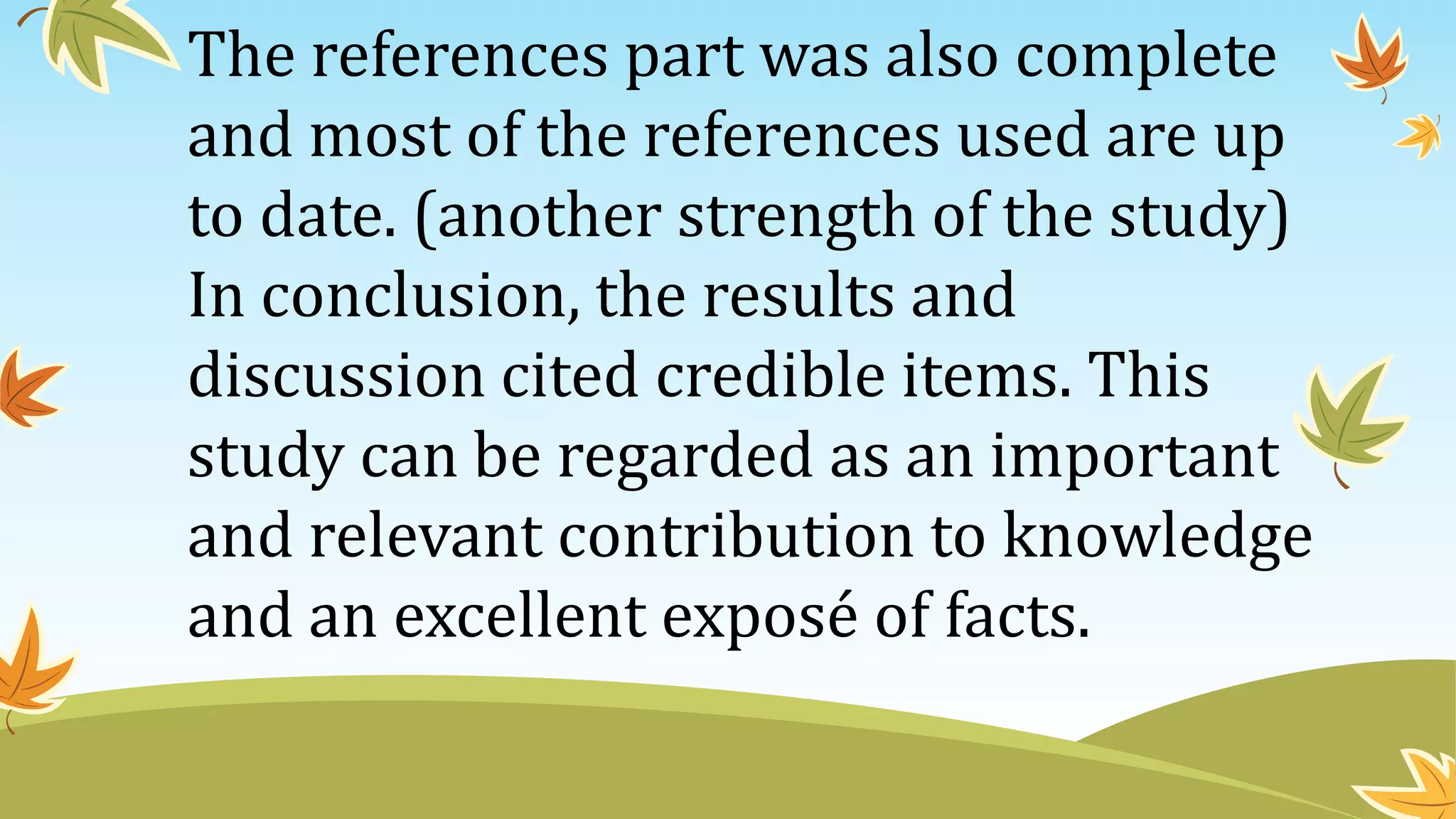 The references part was also complete
and most of the references used are up
to date. (another strength of the study)
In conclusion, the results and
discussion cited credible items. This
study can be regarded as an important
and relevant contribution to knowledge
and an excellent exposé of facts.
 