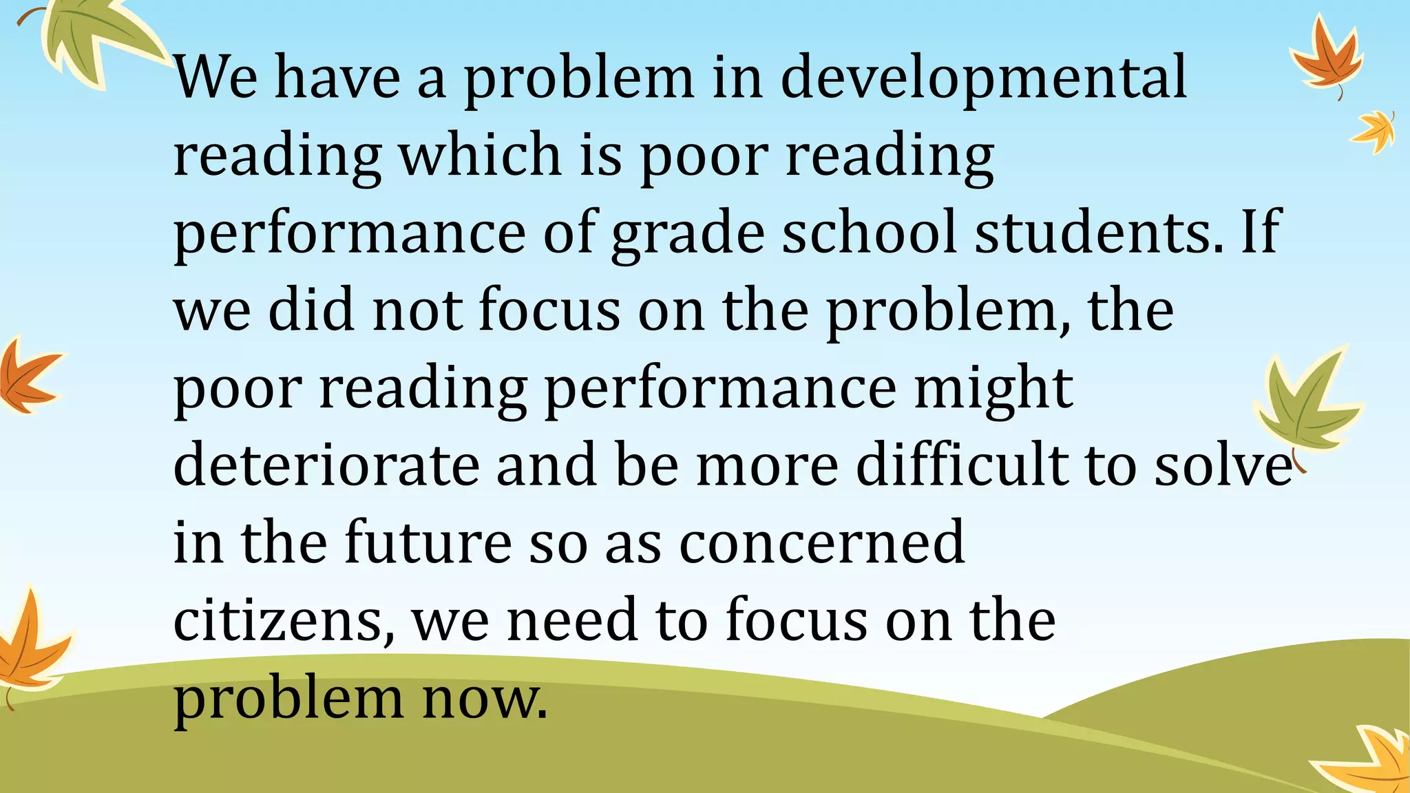 We have a problem in developmental
reading which is poor reading
performance of grade school students. If
we did not focus on the problem, the
poor reading performance might
deteriorate and be more difficult to solve
in the future so as concerned
citizens, we need to focus on the
problem now.
 