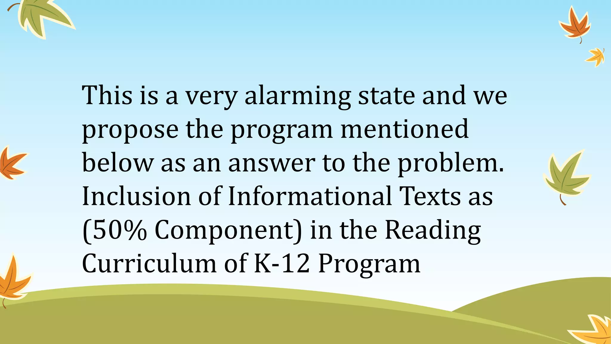 This is a very alarming state and we
propose the program mentioned
below as an answer to the problem.
Inclusion of Informational Texts as
(50% Component) in the Reading
Curriculum of K-12 Program
 