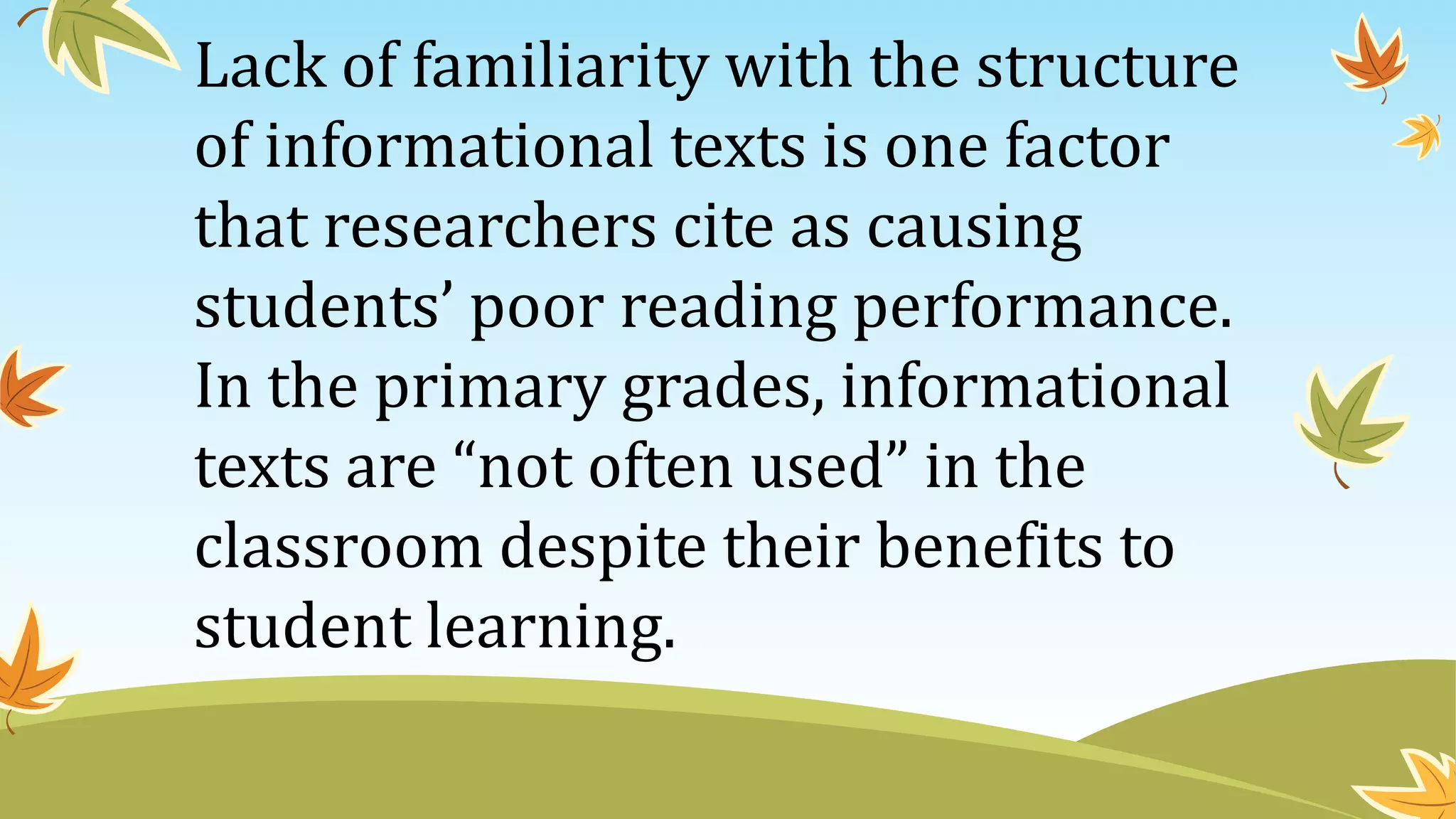 Lack of familiarity with the structure
of informational texts is one factor
that researchers cite as causing
students’ poor reading performance.
In the primary grades, informational
texts are “not often used” in the
classroom despite their benefits to
student learning.
 