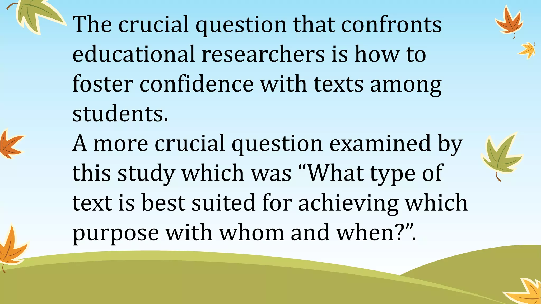 The crucial question that confronts
educational researchers is how to
foster confidence with texts among
students.
A more crucial question examined by
this study which was “What type of
text is best suited for achieving which
purpose with whom and when?”.
 