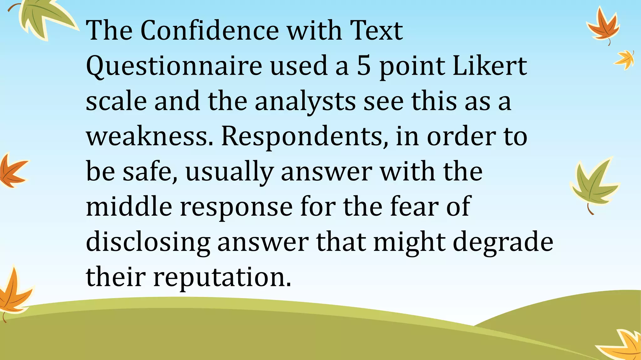 The Confidence with Text
Questionnaire used a 5 point Likert
scale and the analysts see this as a
weakness. Respondents, in order to
be safe, usually answer with the
middle response for the fear of
disclosing answer that might degrade
their reputation.
 