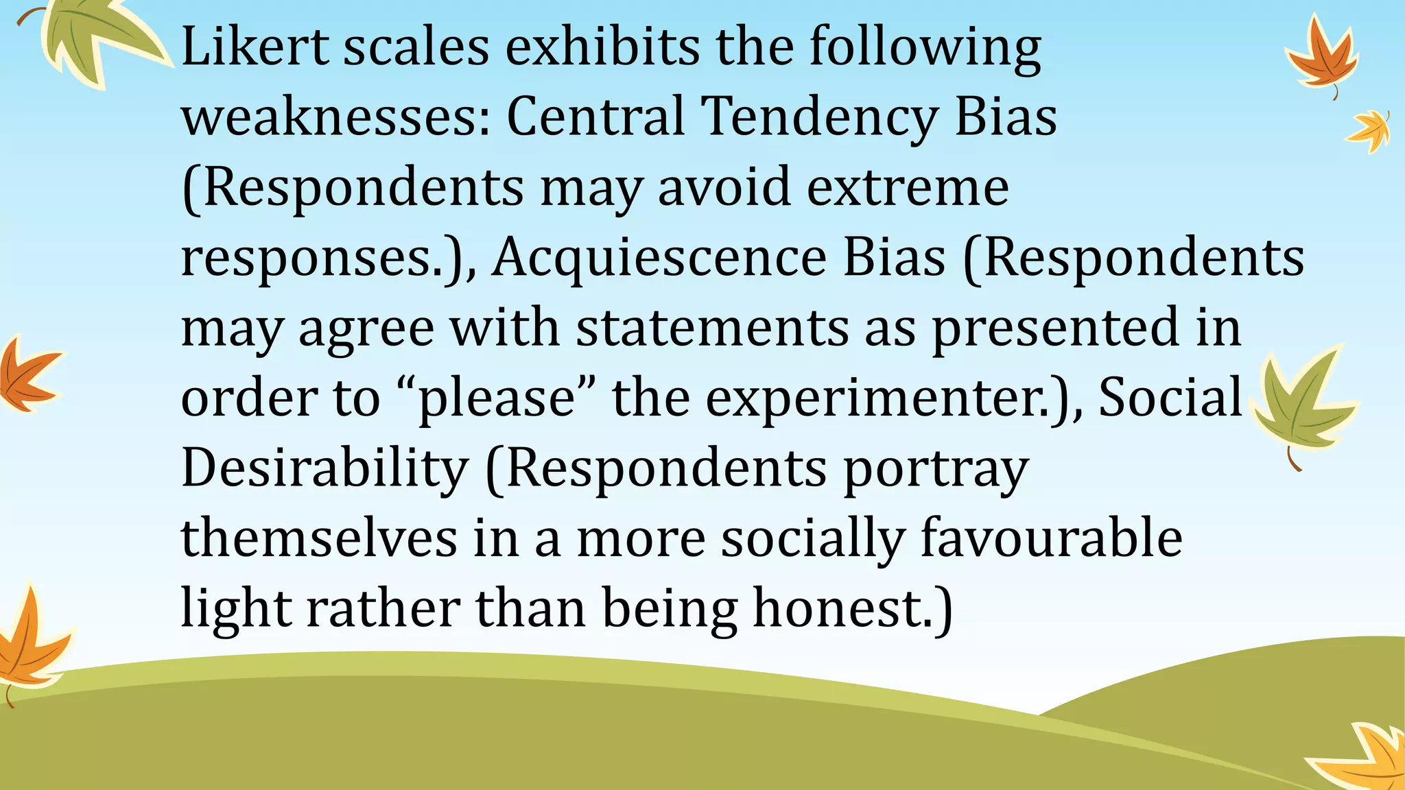 Likert scales exhibits the following
weaknesses: Central Tendency Bias
(Respondents may avoid extreme
responses.), Acquiescence Bias (Respondents
may agree with statements as presented in
order to “please” the experimenter.), Social
Desirability (Respondents portray
themselves in a more socially favourable
light rather than being honest.)
 