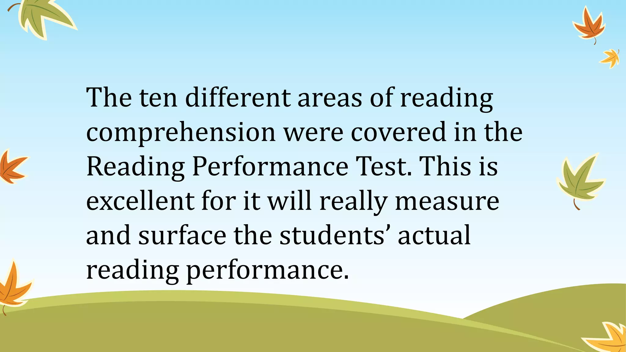 The ten different areas of reading
comprehension were covered in the
Reading Performance Test. This is
excellent for it will really measure
and surface the students’ actual
reading performance.
 