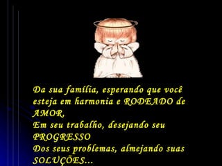 Da sua família, esperando que você esteja em harmonia e RODEADO de AMOR. Em seu trabalho, desejando seu PROGRESSO  Dos seus problemas, almejando suas SOLUÇÕES... 