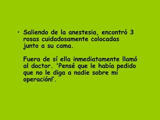 • Saliendo de la anestesia, encontró 3
  rosas cuidadosamente colocadas
  junto a su cama.
   
  Fuera de sí ella inmediatamente llamó
  al doctor. 'Pensé que le había pedido
  que no le diga a nadie sobre mi
  operación!‘.
   
 