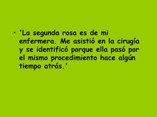 • 'La segunda rosa es de mi
  enfermera. Me asistió en la cirugía
  y se identificó porque ella pasó por
  el mismo procedimiento hace algún
  tiempo atrás.'
 
