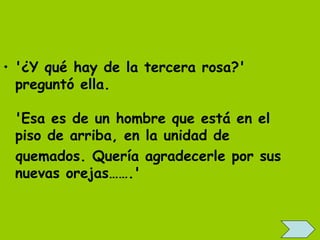 • '¿Y qué hay de la tercera rosa?'
  preguntó ella.
   
  'Esa es de un hombre que está en el
  piso de arriba, en la unidad de
  quemados. Quería agradecerle por sus
  nuevas orejas…….'
 