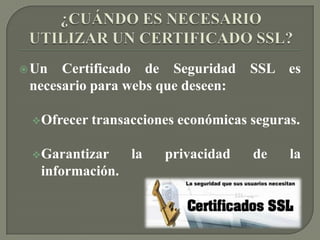 SSL (SECURE SOCKET LAYER)Protocolo de seguridad Transmisión de datos entre un servidor y un usuarioEl SSL es un protocolo abierto.Se pueda utilizar con cualquiera de los protocolos de servicios más comunes del Internet (HTTP, FTP, SMTP, etc.)