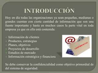 INTRODUCCIÓNHoy en día todas las organizaciones ya sean pequeñas, medianas o grandes cuentan con cierta cantidad de información que son una fuente importante y hasta en muchos casos la parte vital en toda empresa ya que en ella está contenida: Información de clientes