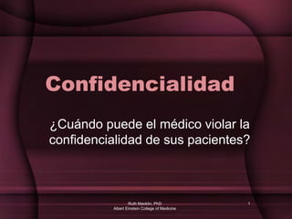 Ruth Macklin, PhD
Albert Einstein College of Medicine
1
Confidencialidad
¿Cuándo puede el médico violar la
confidencialidad de sus pacientes?
 
