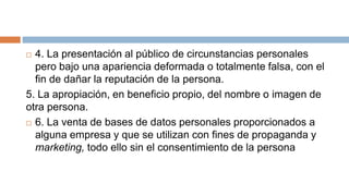  4. La presentación al público de circunstancias personales
pero bajo una apariencia deformada o totalmente falsa, con el
fin de dañar la reputación de la persona.
5. La apropiación, en beneficio propio, del nombre o imagen de
otra persona.
 6. La venta de bases de datos personales proporcionados a
alguna empresa y que se utilizan con fines de propaganda y
marketing, todo ello sin el consentimiento de la persona
 