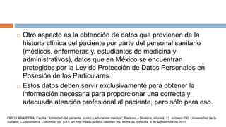  Otro aspecto es la obtención de datos que provienen de la
historia clínica del paciente por parte del personal sanitario
(médicos, enfermeras y, estudiantes de medicina y
administrativos), datos que en México se encuentran
protegidos por la Ley de Protección de Datos Personales en
Posesión de los Particulares.
 Estos datos deben servir exclusivamente para obtener la
información necesaria para proporcionar una correcta y
adecuada atención profesional al paciente, pero sólo para eso.
ORELLANA PEÑA, Cecilia, “Intimidad del paciente, pudor y educación médica”, Persona y Bioética, año/vol. 12, número 030, Universidad de la
Sabana, Cudinamarca, Colombia, pp. 8-15, en http://www.radalyc.uaemex.mx, fecha de consulta: 9 de septiembre de 2011
 