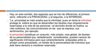  Hay, en este sentido, dos aspectos que se han de diferenciar, el primero
sería referente a la PRIVACIDAD, y el segundo, a la INTIMIDAD.
 “La privacidad es más amplia que la intimidad, pues en tanto la intimidad
protege la esfera en que se desarrollan las facetas mas singularmente
reservadas a la vida de las personas –el domicilio donde se realice, su
vida cotidiana, las comunicaciones en las que se expresa, sus
sentimientos, por ejemplo.
 la privacidad constituye un conjunto más amplio, mas global, de facetas
de su personalidad que, aisladamente consideradas, pueden carecer de
significación intrínseca pero que coherentemente enlazadas entre si,
arrojan como precipitado, un retrato de la personalidad del individuo que
éste tiene derecho a mantener reservado.
 