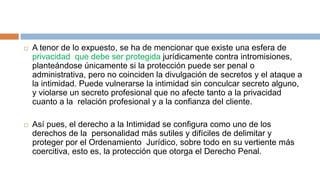 A tenor de lo expuesto, se ha de mencionar que existe una esfera de
privacidad que debe ser protegida jurídicamente contra intromisiones,
planteándose únicamente si la protección puede ser penal o
administrativa, pero no coinciden la divulgación de secretos y el ataque a
la intimidad. Puede vulnerarse la intimidad sin conculcar secreto alguno,
y violarse un secreto profesional que no afecte tanto a la privacidad
cuanto a la relación profesional y a la confianza del cliente.
 Así pues, el derecho a la Intimidad se configura como uno de los
derechos de la personalidad más sutiles y difíciles de delimitar y
proteger por el Ordenamiento Jurídico, sobre todo en su vertiente más
coercitiva, esto es, la protección que otorga el Derecho Penal.
 