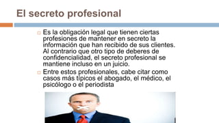 El secreto profesional
 Es la obligación legal que tienen ciertas
profesiones de mantener en secreto la
información que han recibido de sus clientes.
Al contrario que otro tipo de deberes de
confidencialidad, el secreto profesional se
mantiene incluso en un juicio.
 Entre estos profesionales, cabe citar como
casos más típicos el abogado, el médico, el
psicólogo o el periodista
 