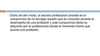  Dicho de otro modo, el secreto profesional consiste en el
compromiso de no divulgar aquello que es conocido durante el
desempeño de una profesión y este compromiso tácito es
adquirido por el profesionista desde el momento mismo que
asume una profesión.
 