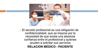  El secreto profesional es una obligación de
confidencialidad, que se impone por la
necesidad de que exista una absoluta
confianza entre el profesional y quienes
acuden a solicitar sus servicios
RELACION MEDICO - PACIENTE
 